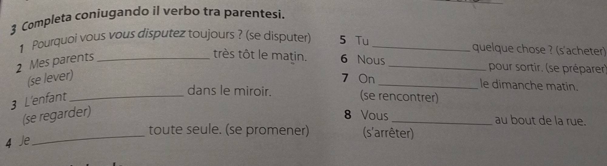 Completa coniugando il verbo tra parentesi. 
1 Pourquoi vous vous disputez toujours ? (se disputer) 5 Tu_ 
quelque chose ? (s'acheter) 
très tôt le maṭin.
2 Mes parents _ 6 Nous_ 
(se lever) 
pour sortir. (se préparer) 
7 On _le dimanche matin. 
3 L'enfant_ 
dans le miroir. (se rencontrer) 
(se regarder) 8 Vous_ 
au bout de la rue. 
_toute seule. (se promener) (s'arrêter) 
4 Je