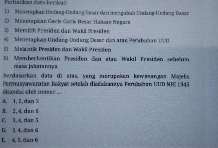 Perhatikan data berikut!
1) Menetapkan Undang-Undang Dasar dan mengubah Undang-Undang Dasar
2) Menetapkan Garis-Garis Besar Haluan Negara
3) Memilíh Presíden dan Wakil Presiden
4) Menetapkan Undang-Undang Dasar dan atau Perubahan UUD
5) Melantik Presiden dan Wakil Presiden
6) Memberhentikan Presiden dan atau Wakil Presiden sebelum
masa jabatannya
Berdasarkan data di atas, yang merupakan kewenangan Majelis
Permusyawaratan Rakyat setelah diadakannya Perubahan UUD NRI 1945
ditandai oleh nomor ....
A. 1, 2, dan 3
B. 2, 4, dan 6
C. 3, 4, dan 5
D. 3, 4, dan 6
E. 4, 5, dan 6