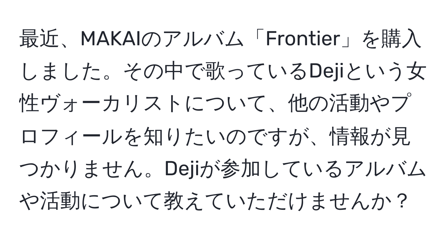 最近、MAKAIのアルバム「Frontier」を購入しました。その中で歌っているDejiという女性ヴォーカリストについて、他の活動やプロフィールを知りたいのですが、情報が見つかりません。Dejiが参加しているアルバムや活動について教えていただけませんか？