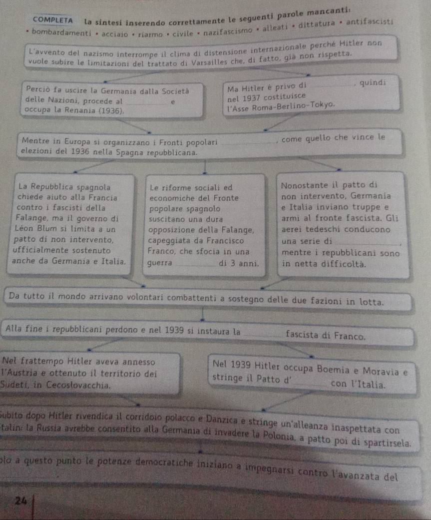 COMPLETA la sintesi inserendo correttamente le seguenti parole mancantis
bombardamenti • acciaio • riarmo • civile • nazifascismo » alleati • dittatura » antifascisti
L'avvento del nazismo interrompe il clima di distensione internazionale perché Hitler non
vuole subire le limitazioni del trattato di Varsailles che, di fatto, gia non rispetta,
Perciò fa uscire la Germania dalla Società Ma Hitler è privo di _. quindi
delle Nazioni, procede al _e nel 1937 costituisce
occupa la Renania (1936).
l'Asse Roma-Berlino-Tokyo.
Mentre in Europa si organizzano i Fronti popolari _, come quello che vince le
elezioni del 1936 nella Spagna repubblicana.
La Repubblica spagnola Le riforme sociali ed Nonostante il patto di
chiede aiuto alla Francía economiche del Fronte non intervento, Germania
contro i fascisti della popolare spagnolo e Italia inviano truppe e
Falange, ma il governo di suscitano una dura armi al fronte fascista. Gli
Léon Blum si limita a un opposizione della Falange, aerei tedeschi conducono
patto di non intervento, capeggiata da Francisco una serie di_
.
ufficialmente sostenuto Franco, che sfocia in una mentre i repubblicani sono
anche da Germania e Italia. guerra_ di 3 anni. in netta difficoltà.
Da tutto il mondo arrivano volontari combattenti a sostegno delle due fazioni in lotta.
Alla fine i repubblicani perdono e nel 1939 si instaura la _fascista di Franco.
Nel frattempo Hitler aveva annesso Nel 1939 Hitler occupa Boemia e Moravia e
l'Austria e ottenuto il territorio dei stringe il Patto d'_ con l'Italia.
Sudetí, in Cecoslovacchia.
Gubito dopo Hitler rivendica il corridoio polacco e Danzica e stringe un'alleanza inaspettata con
Stalin: la Russia avrebbe consentito alla Germania di invadere la Polonia, a patto poi di spartirsela.
plo a questó punto le potenze democratiche iniziano a impegnarsi contro l'avanzata del
24