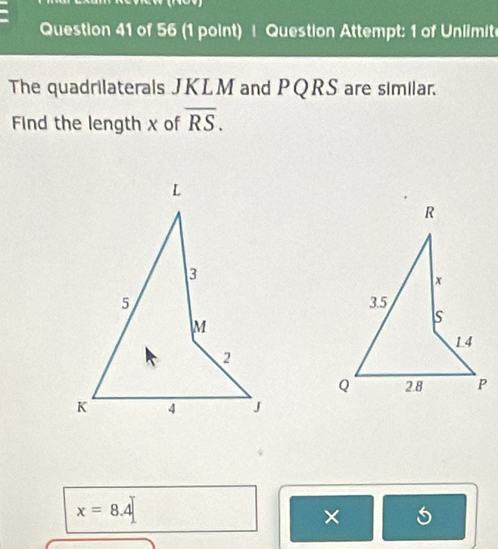 Question Attempt: 1 of Unlimite 
The quadrilaterals JKLM and PQRS are similar. 
Find the length x of overline RS.
x=8.4
×