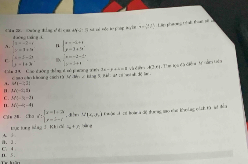 Đường thẳng ư đi qua M(-2;3) và có véc tơ pháp tuyến vector n=(5;1). Lập phương trình tham số có
đường thắng d .
A. beginarrayl x=-2-t y=3+5tendarray.. B. beginarrayl x=-2+t y=3+5tendarray..
C. beginarrayl x=5-2t y=1+3tendarray. D. beginarrayl x=-2-5t y=3+tendarray.. 
Cầu 29. Cho đường thắng d có phương trình 2x-y+4=0 và điểm A(2;6). Tìm tọa độ điểm M nằm trên
d sao cho khoảng cách từ M đến A bằng 5. Biết M có hoành độ âm.
A. M(-1;2)
B. M(-2;0)
C. M(-3;-2)
D. M(-4;-4)
Câu 30. Cho d:beginarrayl x=1+2t y=3-tendarray. , điểm M(x_0;y_0) thuộc đ có hoành độ dương sao cho khoảng cách từ M đến
trục tung bằng 3. Khi đó x_0+y_0 bằng
A. 3.
B. 2.
C. 4.
D. 5.
Cư Quận