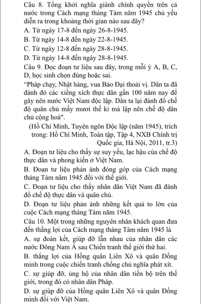 Tổng khởi nghĩa giành chính quyền trên cả
nước trong Cách mạng tháng Tám năm 1945 chủ yếu
diễn ra trong khoảng thời gian nào sau đây?
A. Từ ngày 17-8 đến ngày 26-8-1945.
B. Từ ngày 14-8 đến ngày 22-8-1945.
C. Từ ngày 12-8 đến ngày 28-8-1945.
D. Từ ngày 14-8 đến ngày 28-8-1945.
Câu 9. Đọc đoạn tư liệu sau đây, trong mỗi ý A, B, C,
D, học sinh chọn đúng hoặc sai.
“Pháp chạy, Nhật hàng, vua Bảo Đại thoải vị. Dân ta đã
đánh đó các xiềng xích thực dân gần 100 năm nay để
gây nên nước Việt Nam độc lập. Dân ta lại đánh đổ chế
độ quân chủ mấy mươi thế kỉ mà lập nên chế độ dân
chủ cộng hoà".
(Hồ Chí Minh, Tuyên ngôn Độc lập (năm 1945), trích
trong: Hồ Chí Minh, Toàn tập, Tập 4, NXB Chính trị
Quốc gia, Hà Nội, 2011, tr.3)
A. Đoạn tư liệu cho thấy sự suy yếu, lạc hậu của chế độ
thực dân và phong kiến ở Việt Nam.
B. Đoạn tư liệu phản ánh đóng góp của Cách mạng
tháng Tám năm 1945 đổi với thế giới.
C. Đoạn tư liệu cho thấy nhân dân Việt Nam đã đánh
đổ chế độ thực dân và quân chủ.
D. Đoạn tư liệu phản ánh những kết quả to lớn của
cuộc Cách mạng tháng Tám năm 1945.
Câu 10. Một trong những nguyên nhân khách quan đưa
đến thắng lợi của Cách mạng tháng Tám năm 1945 là
A. sự đoàn kết, giúp đỡ lẫn nhau của nhân dân các
nước Đông Nam Á sau Chiến tranh thế giới thứ hai.
B. thắng lợi của Hồng quân Liên Xô và quân Đồng
minh trong cuộc chiến tranh chống chủ nghĩa phát xít.
C. sự giúp đỡ, ủng hộ của nhân dân tiến bộ trên thế
giới, trong đó có nhân dân Pháp.
D. sự giúp đỡ của Hồng quân Liên Xô và quân Đồng
minh đối với Việt Nam.