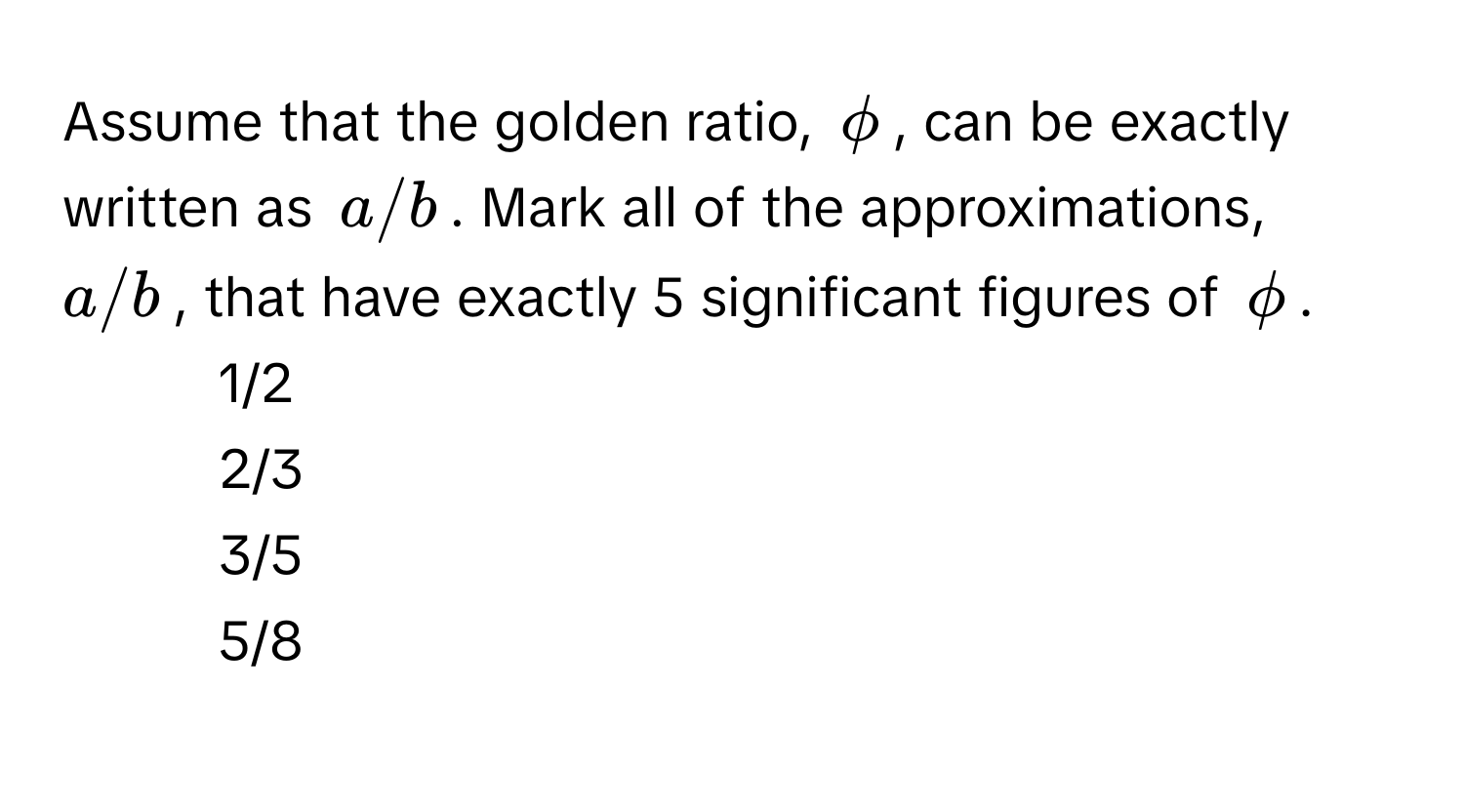 Assume that the golden ratio, $phi$, can be exactly written as $a/b$. Mark all of the approximations, $a/b$, that have exactly 5 significant figures of $phi$.

1) 1/2 
2) 2/3 
3) 3/5 
4) 5/8