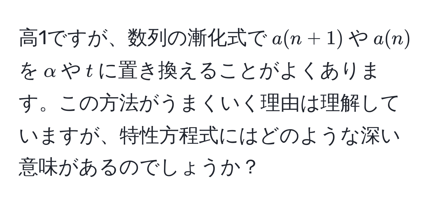 高1ですが、数列の漸化式で$a(n+1)$や$a(n)$を$alpha$や$t$に置き換えることがよくあります。この方法がうまくいく理由は理解していますが、特性方程式にはどのような深い意味があるのでしょうか？