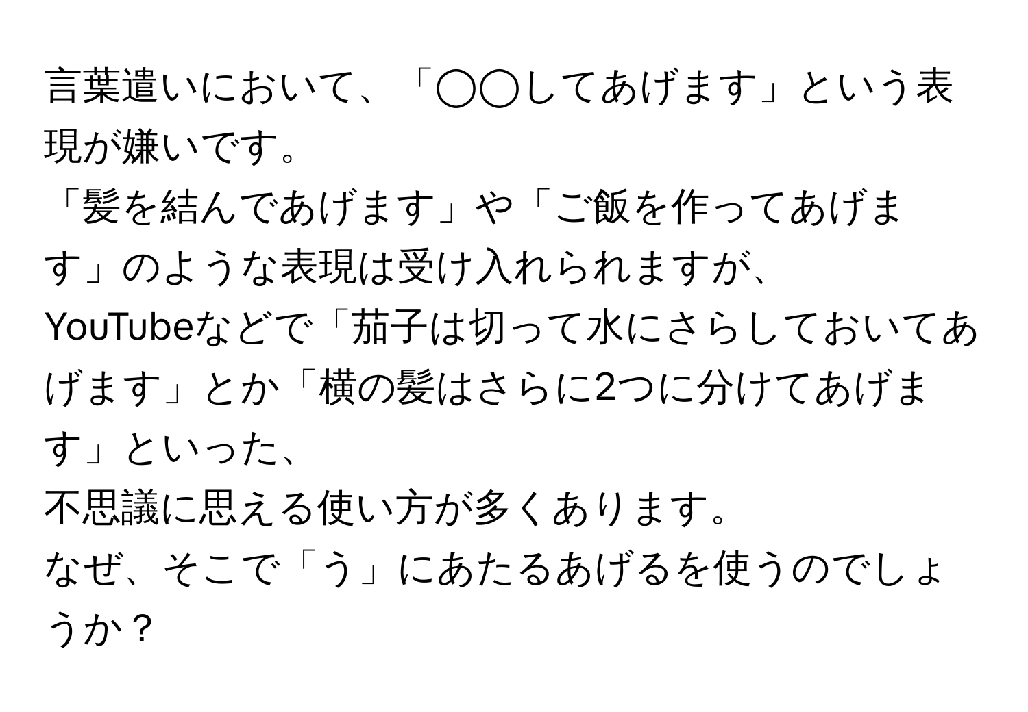 言葉遣いにおいて、「◯◯してあげます」という表現が嫌いです。  
「髪を結んであげます」や「ご飯を作ってあげます」のような表現は受け入れられますが、  
YouTubeなどで「茄子は切って水にさらしておいてあげます」とか「横の髪はさらに2つに分けてあげます」といった、  
不思議に思える使い方が多くあります。  
なぜ、そこで「う」にあたるあげるを使うのでしょうか？