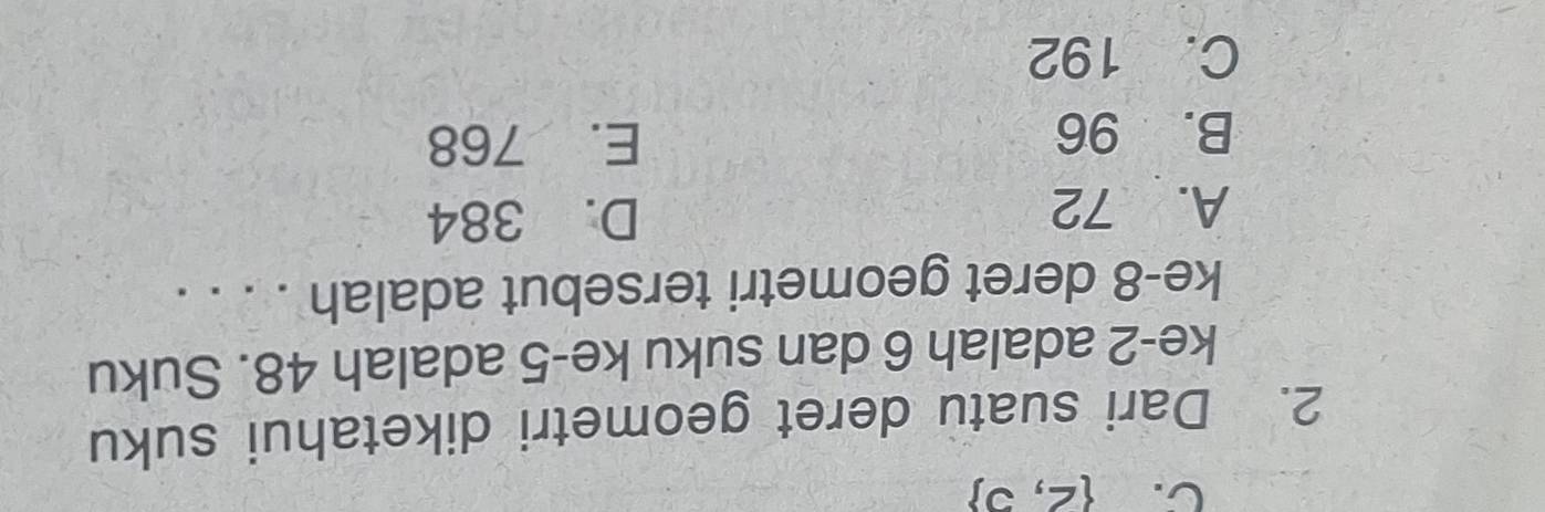 C.  2,5
2. Dari suatu deret geometri diketahui suku
ke -2 adalah 6 dan suku ke -5 adalah 48. Suku
ke- 8 deret geometri tersebut adalah . . . .
A. 72 D. 384
B. 96 E. 768
C. 192