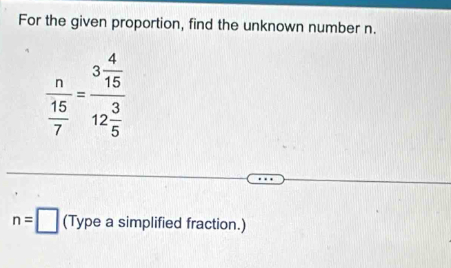 For the given proportion, find the unknown number n.
frac n 15/7 =frac 3 4/15 12 3/5 
n=□ (Type a simplified fraction.)