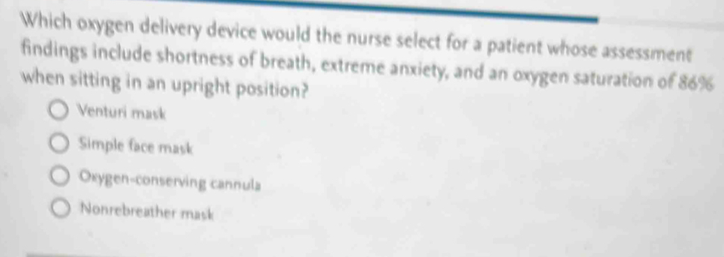 Which oxygen delivery device would the nurse select for a patient whose assessment
findings include shortness of breath, extreme anxiety, and an oxygen saturation of 86%
when sitting in an upright position?
Venturi mask
Simple face mask
Oxygen-conserving cannula
Nonrebreather mask