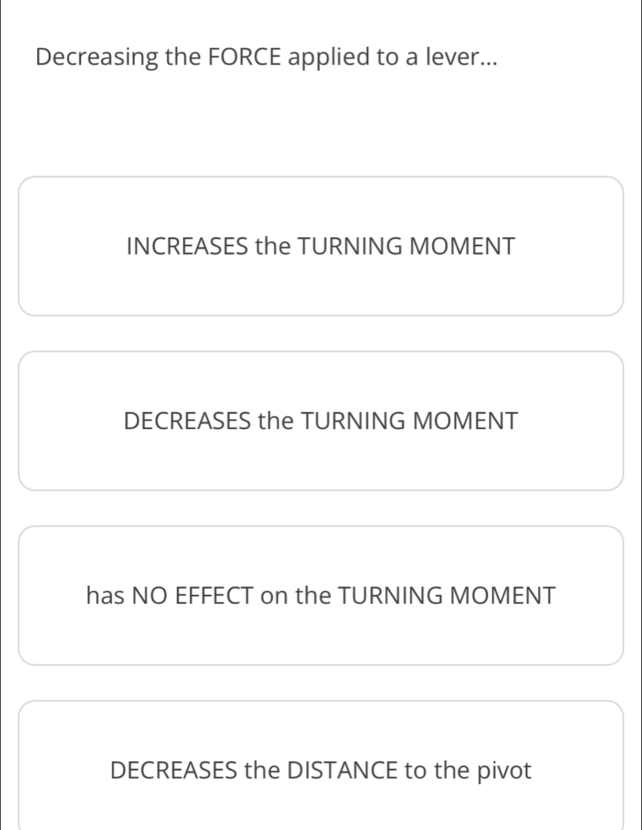 Decreasing the FORCE applied to a lever...
INCREASES the TURNING MOMENT
DECREASES the TURNING MOMENT
has NO EFFECT on the TURNING MOMENT
DECREASES the DISTANCE to the pivot