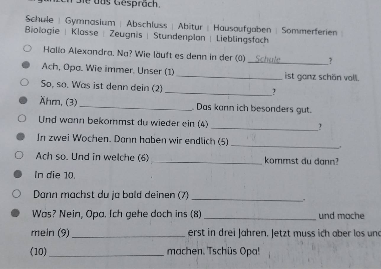 nSie das Gespräch. 
Schule | Gymnasium | Abschluss | Abitur | Hausaufgaben | Sommerferien 
Biologie | Klasse | Zeugnis | Stundenplan | Lieblingsfach 
Hallo Alexandra. Na? Wie läuft es denn in der (0) _Schule 
? 
Ach, Opa. Wie immer. Unser (1) _ist ganz schön voll. 
So, so. Was ist denn dein (2) 
_? 
Ähm, (3) _. Das kann ich besonders gut. 
Und wann bekommst du wieder ein (4) 
_? 
In zwei Wochen. Dann haben wir endlich (5)_ 
. 
Ach so. Und in welche (6) _kommst du dann? 
In die 10. 
Dann machst du ja bald deinen (7)_ 
. 
Was? Nein, Opa. Ich gehe doch ins (8) _und mache 
mein (9) _erst in drei Jahren. Jetzt muss ich aber los und 
(10)_ machen. Tschüs Opa!