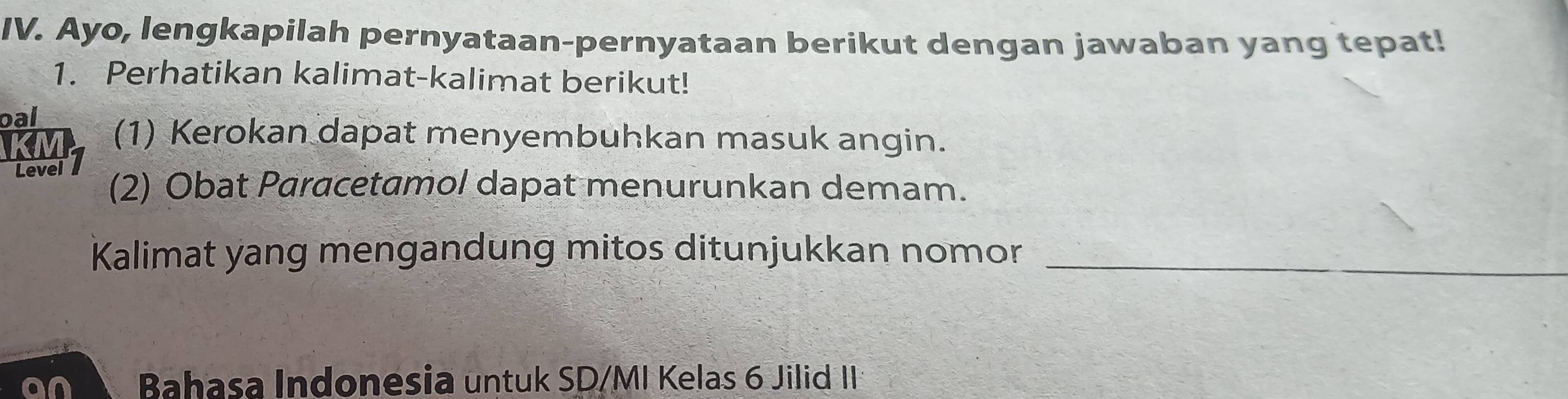 Ayo, lengkapilah pernyataan-pernyataan berikut dengan jawaban yang tepat! 
1. Perhatikan kalimat-kalimat berikut! 
oal (1) Kerokan dapat menyembuhkan masuk angin. 
Level (2) Obat Paracetamol dapat menurunkan demam. 
Kalimat yang mengandung mitos ditunjukkan nomor_ 
an Bahasa Indonesia untuk SD/MI Kelas 6 Jilid II