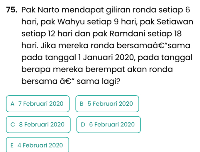 Pak Narto mendapat giliran ronda setiap 6
hari, pak Wahyu setiap 9 hari, pak Setiawan
setiap 12 hari dan pak Ramdani setiap 18
hari. Jika mereka ronda bersamaâ€“sama
pada tanggal 1 Januari 2020, pada tanggal
berapa mereka berempat akan ronda
bersama â €" sama lagi?
A 7 Februari 2020 B 5 Februari 2020
C 8 Februari 2020 D 6 Februari 2020
E 4 Februari 2020