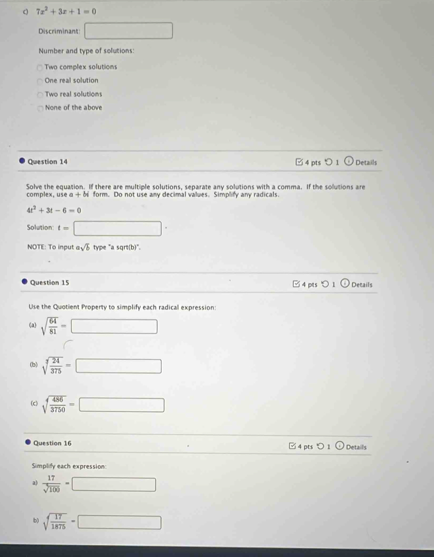 7x^2+3x+1=0
Discriminant: □ 
Number and type of solutions:
Two complex solutions
One real solution
Two real solutions
None of the above
Question 14 □ 4 pts つ 1 odot Details
Solve the equation. If there are multiple solutions, separate any solutions with a comma. If the solutions are
complex, use α + b form. Do not use any decimal values. Simplify any radicals.
4t^2+3t-6=0
Solution: t=□ ·
NOTE: To input asqrt(b) type "a sqrt(b)".
Question 15 □  □ 4 pts つ 1 Details
Use the Quotient Property to simplify each radical expression:
(a) sqrt(frac 64)81=□
(b) sqrt[3](frac 24)375=□
(c) sqrt(frac 486)3750=□
Question 16 pts ) 1 odot Details
44 
Simplify each expression:
a)  17/sqrt(100) =□
b) sqrt(frac 17)1875=□