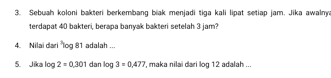 Sebuah koloni bakteri berkembang biak menjadi tiga kali lipat setiap jam. Jika awalnya 
terdapat 40 bakteri, berapa banyak bakteri setelah 3 jam? 
4. Nilai dari ³log 81 adalah ... 
5. Jika log 2=0,301 dan log 3=0,477 , maka nilai dari log 12 adalah ...