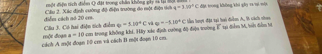 một điện tích điểm Q đặt trong chân không gây ra tại một điểm ! 
Câu 2. Xác định cường độ điện trường do một điện tích q=3.10^(-5)C đặt trong không khí gây ra tại một 
điểm cách nó 20 cm. 
Câu 3. Có hai điện tích điểm q_1=5.10^(-6)C và q_2=-5.10^(-6)C lần lượt đặt tại hai điểm A, B cách nhau 
một đoạn a=10 C m trong không khí. Hãy xác định cường độ điện trường vector E tại điểm M, biết điểm M 
cách A một đoạn 10 cm và cách B một đoạn 10 cm.