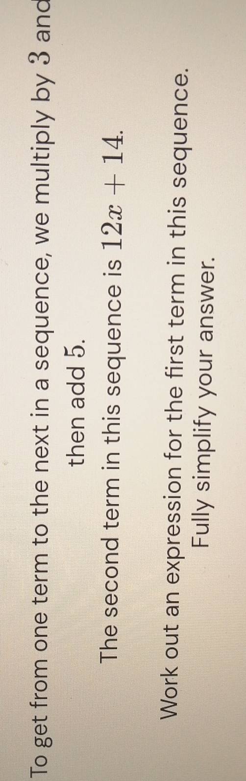 To get from one term to the next in a sequence, we multiply by 3 and 
then add 5. 
The second term in this sequence is 12x+14. 
Work out an expression for the first term in this sequence. 
Fully simplify your answer.