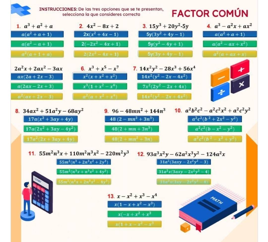 INSTRUCCIONES: De las tres opciones que se te presentan, FACTOR COMÚN
selecciona la que consideres correcta
1. a^3+a^2+a 2. 4x^2-8x+2 3. 15y^3+20y^2-5y 4. a^3-a^2x+ax^2
a(a^2+a+1)
2x(x^2+4x-1)
5y(3y^2+4y-1)
a(a^2+a+1)
a(a^2-a+1)
2(-2x^2-4x+1)
5y(y^2-4y+1)
a(a^2-ax+x^2)
a^2(a+1+a)
2(2x^2-4x+1)
5y(3y+4y-1)
a^2(a+ax+x)
2a^2x+2ax^2-3ax 6. x^3+x^5-x^7 7. 14x^2y^2-28x^3+56x^4
ax(2a+2x-3)
x^2(x+x^2+x^2) 14x^2(y^2-2x-4x^2)
a(2ax-2x+3)
x^3(1+x^2-x^4) 7x^2(2y^2-2x+4x)
a^2(ax+2x-3)
a^2(a+x^2+x^4) 1 4x^2(y^2-2x+4x^2)
8. 34ax^2+51a^2y-68ay^2 9. 96-48mn^2+144n^3 10. a^2b^2c^2-a^2c^2x^2+a^2c^2y^2
17a(x^2+3ay+4y)
48(2-mn^2+3n^3)
a^2c^2(b^2+2x^2-y^2)
17a(2x^2+3ay-4y^2)
48(2+mn+3n^3)
a^2c^2(b-x^2-y^2)
17a^2(2x+3ay+4y)
48(2+mn^2+3n)
a^2c^2(b^2-x^2+y^2)
11. 55m^2n^3x+110m^2n^3x^2-220m^2y^3 12. 93a^3x^2y-62a^2x^3y^2-124a^2x
55m^2(n^3+2n^3x^2+2y^3)
31a^2(3axy-2x^2y^2-3)
55m^2(n^3x+n^3x^2+4y^2)
31a^2x(3axy-2x^2y^2-4)
296
55m^2(n^3x+2n^3x^2-4y^3) 31a²x(3xy 2x^2y^2-4
13. x-x^2+x^3-x^4
MATH
x(1-x+x^2-x^3)
x(-x+x^2+x^3
x(1+x-x^2-x^3