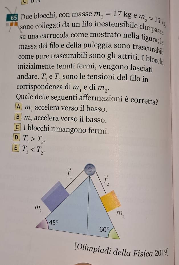 Due blocchi, con masse m_1=17kg e m_2=15kg
sono collegati da un filo inestensibile che passa
su una carrucola come mostrato nella figura; la
massa del filo e della puleggia sono trascurabili
come pure trascurabili sono gli attriti. I blocchi
inizialmente tenuti fermi, vengono lasciati
andare. T_1 e T_2 sono le tensioni del filo in
corrispondenza di m_1 e di m_2. 
Quale delle seguenti affermazioni è corretta?
A m_1 accelera verso il basso.
B m_2 accelera verso il basso.
c I blocchi rimangono fermi
D T_1>T_2. 
E T_1 .
vector T_1
vector T_2
m_1
m_2
45°
60°
[Olimpiadi della Fisica 2019]