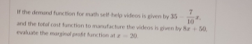 If the demand function for math self-help videos is given by 35- 7/10 x. 
and the total cost function to manufacture the videos is given by 8x+50
evaluate the marginal proft function at z=20