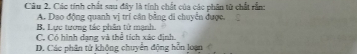 Các tính chất sau đây là tính chất của các phân tử chất rắn:
A. Dao động quanh vị trí cân bằng di chuyển được.
B. Lực tương tác phân tử mạnh.
C. Có hình dạng và thể tích xác định.
D. Các phân tử không chuyển động hỗn loạn