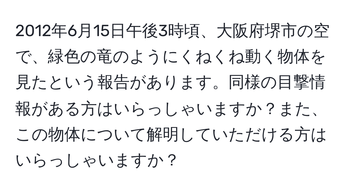 2012年6月15日午後3時頃、大阪府堺市の空で、緑色の竜のようにくねくね動く物体を見たという報告があります。同様の目撃情報がある方はいらっしゃいますか？また、この物体について解明していただける方はいらっしゃいますか？