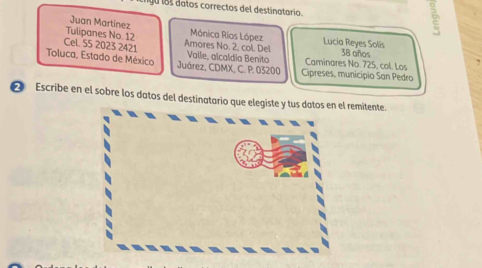 igu los datos correctos del destinatario.
D
Juan Martínez Mónica Ríos López Lucía Reyes Solis
Tulipanes No. 12
Cel. 55 2023 2421 Amores No. 2, col. Del 38 años
Valle, alcaldía Benito Caminares No. 725, col. Los
Toluca, Estado de México Juárez, CDMX, C. P. 03200 Cipreses, municipio San Pedro
② Escribe en el sobre los datos del destinatario que elegiste y tus datos en el remitente.