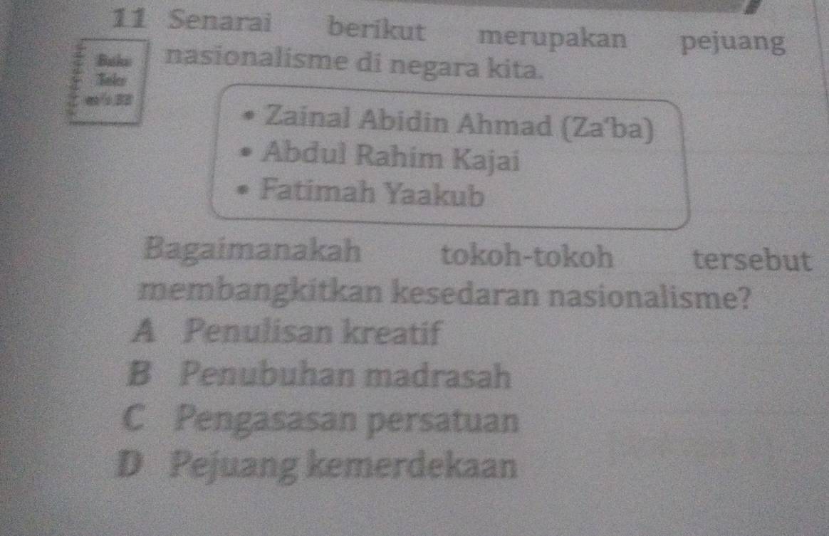 Senarai berikut merupakan pejuang
Buka nasionalisme di negara kita.
Bnleo
Zainal Abidin Ahmad (Za'ba)
Abdul Rahim Kajai
Fatimah Yaakub
Bagaimanakah tokoh-tokoh tersebut
membangkitkan kesedaran nasionalisme?
A Penulisan kreatif
B Penubuhan madrasah
C Pengasasan persatuan
D Pejuang kemerdekaan