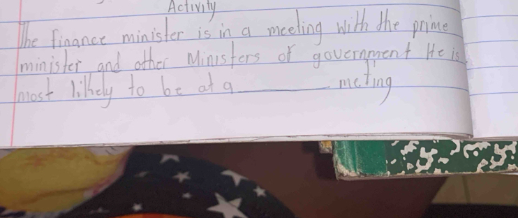 Activity 
The finance minister is in a meeling with the prime 
minister and other Minsfers of government He is 
most lilkely to be at a_ 
ling