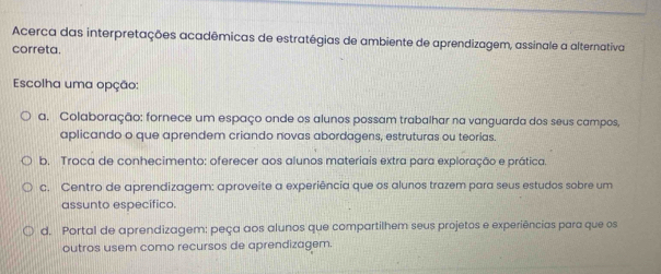 Acerca das interpretações acadêmicas de estratégias de ambiente de aprendizagem, assinale a alternativa
correta.
Escolha uma opção:
a. Colaboração: fornece um espaço onde os alunos possam trabalhar na vanguarda dos seus campos,
aplicando o que aprendem criando novas abordagens, estruturas ou teorias.
b. Troca de conhecimento: oferecer aos alunos materiais extra para exploração e prática.
c. Centro de aprendizagem: aproveite a experiência que os alunos trazem para seus estudos sobre um
assunto específico.
d. Portal de aprendizagem: peça aos alunos que compartilhem seus projetos e experiências para que os
outros usem como recursos de aprendizagem.