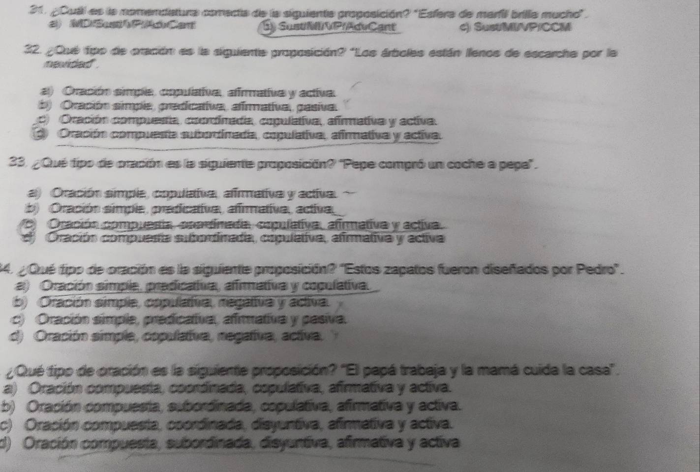 ¿Cuál es la nomendiatura comecta de la siguiente proposición? 'Esfera de marfi brilia mucho".
2) MDSusPAóCat S) SustM/VP(AdvCant c) SustMIVP/CCM
32. ¿Qué tipo de oración es la siguiente proposición? "Los árboles están llenos de escarcha por la
nevided .
a) Oración simple, copulativa, afirmative y activa.
b) Oración simple, predicativa, afirmativa, pasiva.
C) Oración compuesta, coordimada, copulativa, afirmativa y activa.
Oración compuesta subortinada, copulativa, afirmativa y activa.
23. ¿Qué tipo de oración es la siguiente proposición? 'Pepe compró un coche a pepa".
a) Oración simple, copulativa, afrmetiva y activa.
b) Oración simple, praficativa, afimativa, activa,
C) Oración compuesía, anartinada, capulativa, afirmativa y activa.
d Oración compuesa subordinada, copulativa, afirmativa y activa
34. ¿Qué tipo de oración es la siguiente proposición? ''Estos zapatos fueron diseñados por Pedro'.
a) Oración simple, pradicativa, afimativa y copulativa.
b) Oración simple, cspulatva, regativa y activa.
c) Oración simple, predicativa, afmativa y pasiva.
d) Oración simple, copulaiva, negativa, activa.
¿Qué tipo de oración es la siguiente proposición? 'El papá trabaja y la mamá cuida la casa".
a) Oración compuesta, coordinada, copulativa, afirmativa y activa.
b) Oración compuesta, subordinada, copulativa, afirmativa y activa.
c) Oración compuesta, coordinada, disyuntiva, afirmativa y activa.
d) Oración compuesta, subordinada, disyuntiva, afirmativa y activa