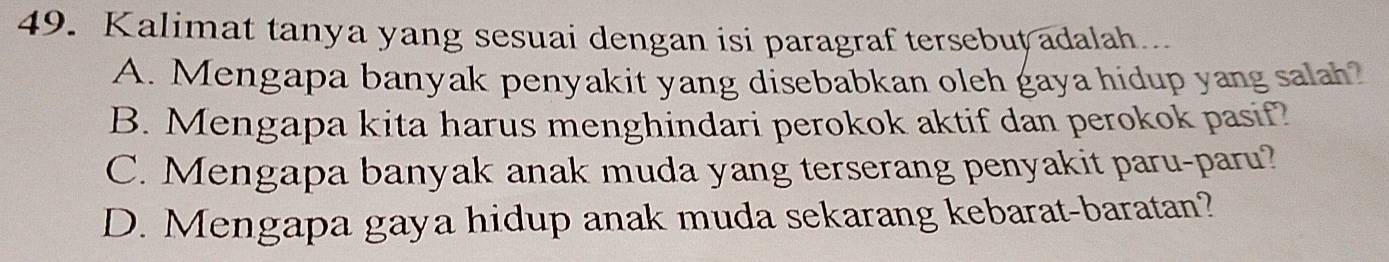 Kalimat tanya yang sesuai dengan isi paragraf tersebut adalah...
A. Mengapa banyak penyakit yang disebabkan oleh gaya hidup yang salah?
B. Mengapa kita harus menghindari perokok aktif dan perokok pasif?
C. Mengapa banyak anak muda yang terserang penyakit paru-paru?
D. Mengapa gaya hidup anak muda sekarang kebarat-baratan?