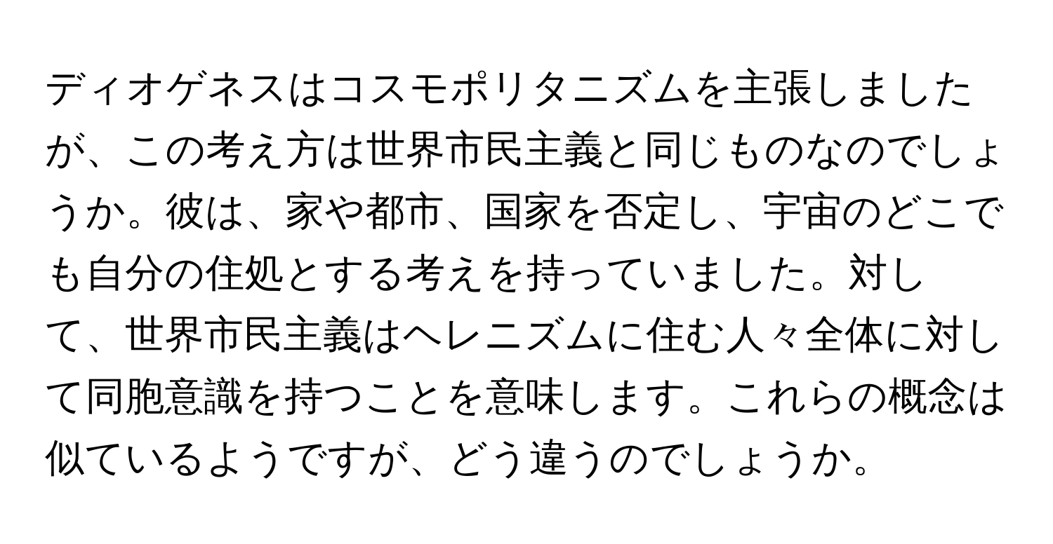 ディオゲネスはコスモポリタニズムを主張しましたが、この考え方は世界市民主義と同じものなのでしょうか。彼は、家や都市、国家を否定し、宇宙のどこでも自分の住処とする考えを持っていました。対して、世界市民主義はヘレニズムに住む人々全体に対して同胞意識を持つことを意味します。これらの概念は似ているようですが、どう違うのでしょうか。