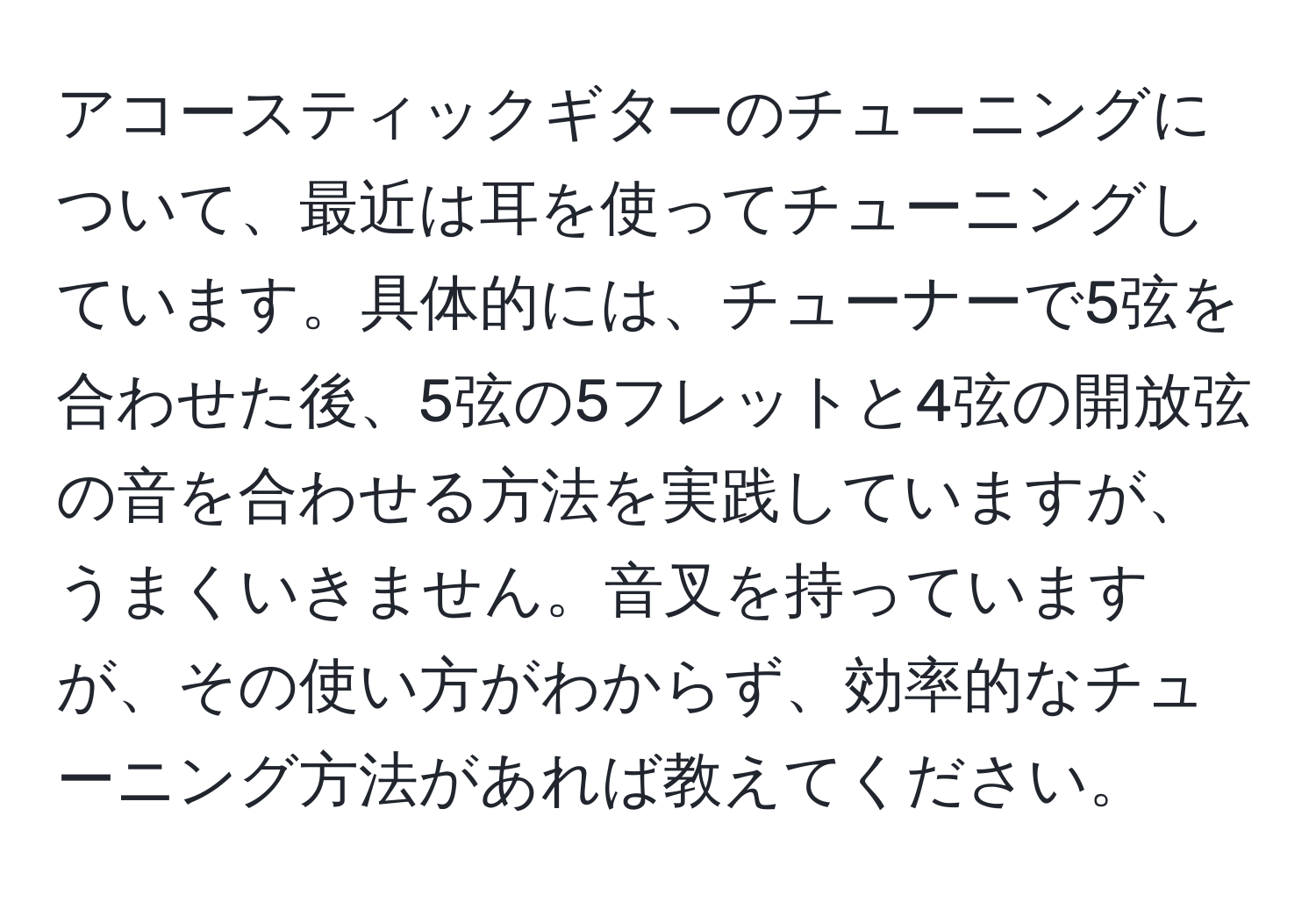 アコースティックギターのチューニングについて、最近は耳を使ってチューニングしています。具体的には、チューナーで5弦を合わせた後、5弦の5フレットと4弦の開放弦の音を合わせる方法を実践していますが、うまくいきません。音叉を持っていますが、その使い方がわからず、効率的なチューニング方法があれば教えてください。