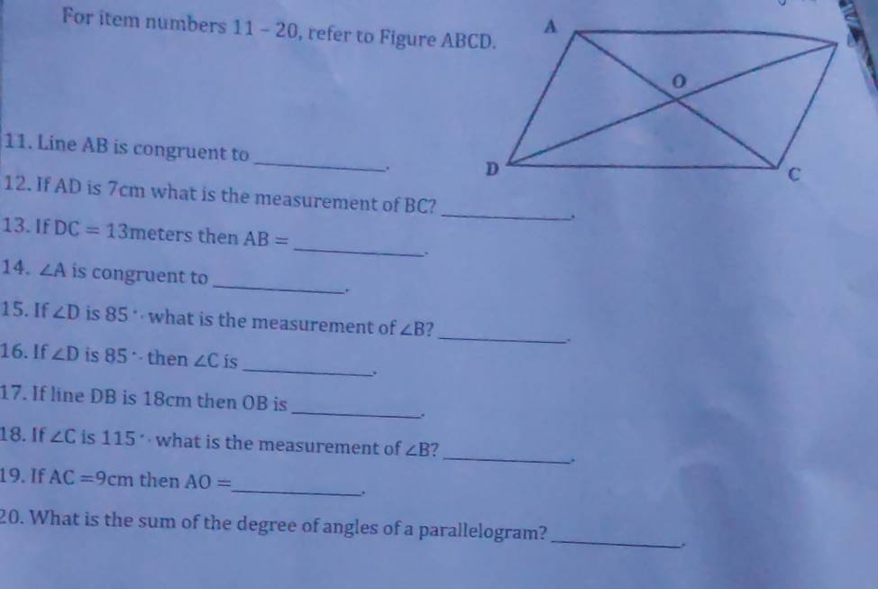 For item numbers 11-2( 0, refer to Figure ABCD. 
11. Line AB is congruent to _. 
12. If AD is 7cm what is the measurement of BC?_ . 
_ 
13. If DC=13 meters then AB=. 
_ 
14. ∠ A is congruent to 
_ 
15. If ∠ D is 85° what is the measurement of ∠ B 2 
`. 
_ 
16. If ∠ D is 85° then ∠ C is 
、 
_ 
17. If line DB is 18cm then OB is 
. 
_ 
18. If ∠ C is 115. what is the measurement of ∠ B 7 
. 
19. If AC=9cm then AO=
_. 
20. What is the sum of the degree of angles of a parallelogram? 
_ 
.