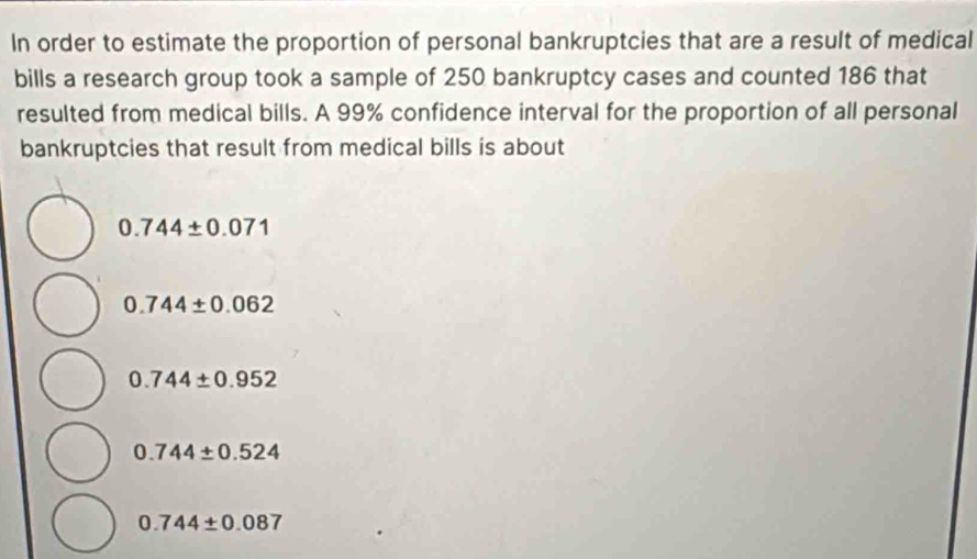 In order to estimate the proportion of personal bankruptcies that are a result of medical
bills a research group took a sample of 250 bankruptcy cases and counted 186 that
resulted from medical bills. A 99% confidence interval for the proportion of all personal
bankruptcies that result from medical bills is about
0.744± 0.071
0.744± 0.062
0.744± 0.952
0.744± 0.524
0.744± 0.087