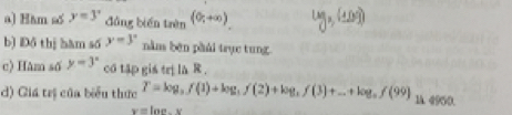 Hàm số y=3° đǎng biến trên (0,+∈fty )
b) Đồ thị hàm số y=3° nằm bên phải trục tung. 
c) Hâm số y=3° co tập gis trị la R. 
d) Giá trị của biểu thức T=log _3f(1)+log _3f(2)+log _3f(3)+...+log _nf(99) 1A. 4950.
x=100,y