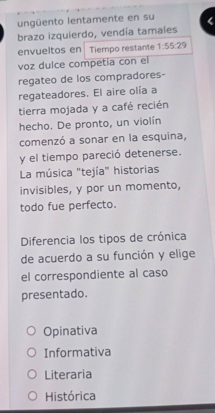 ungüento lentamente en su
brazo izquierdo, vendía tamales
envueltos en Tiempo restante 1:55:29
voz dulce competía con el
regateo de los compradores-
regateadores. El aire olía a
tierra mojada y a café recién
hecho. De pronto, un violín
comenzó a sonar en la esquina,
y el tiempo pareció detenerse.
La música "tejía" historias
invisibles, y por un momento,
todo fue perfecto.
Diferencia los tipos de crónica
de acuerdo a su función y elige
el correspondiente al caso
presentado.
Opinativa
Informativa
Literaria
Histórica