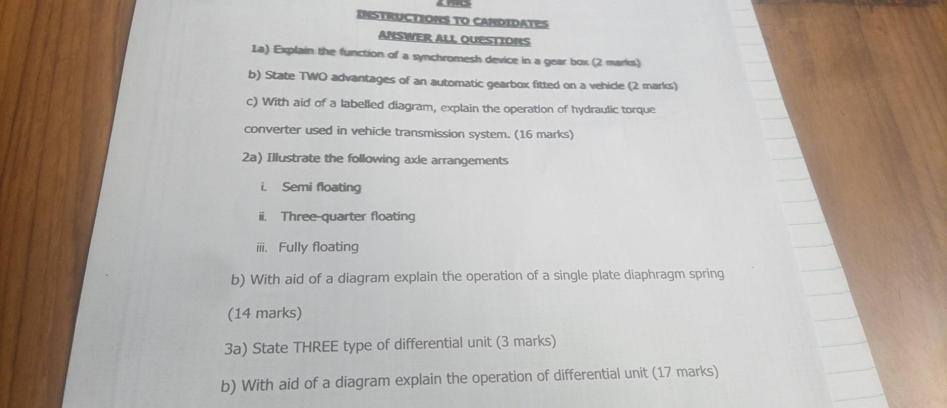 INSTRUCTIONS TO CANDIDATES 
ANSWER ALL OUESTIONS 
1a) Explain the function of a synchromesh device in a gear box (2 marks) 
b) State TWO advantages of an automatic gearbox fitted on a vehicle (2 marks) 
c) With aid of a labelled diagram, explain the operation of hydraulic torque 
converter used in vehicle transmission system. (16 marks) 
2a) Illustrate the following axle arrangements 
i. Semi floating 
ii. Three-quarter floating 
iii. Fully floating 
b) With aid of a diagram explain the operation of a single plate diaphragm spring 
(14 marks) 
3a) State THREE type of differential unit (3 marks) 
b) With aid of a diagram explain the operation of differential unit (17 marks)