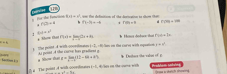 For the function f(x)=x^2 , use the definition of the derivative to show that: 
a f'(2)=4 b f'(-3)=-6 c f'(0)=0 d f'(50)=100
2 f(x)=x^2
x=4 』 Show that f'(x)=limlimits _hto 0(2x+h). b Hence deduce that f'(x)=2x. 
3 The point A with coordinates (-2,-8) lies on the curve with equation y=x^3. 
quare At point A the curve has gradient g. 
- Section 2.3 a Show that g=limlimits _hto 0(12-6h+h^2). b Deduce the value of g. 
4 The point A with coordinates (-1,4) lies on the curve with Problem-solving
x=x^3-5x. 
Draw a sketch showing