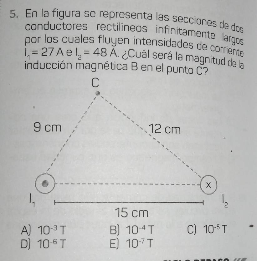 En la figura se representa las secciones de dos
conductores rectilíneos infinitamente largos
por los cuales fluyen intensidades de corriente
I_1=27A e I_2=48A ¿Cuál será la magnitud de la
inducción magnética B en el punto C?
A) 10^(-3)T B) 10^(-4)T C) 10^(-5)T
D) 10^(-6)T E) 10^(-7)T