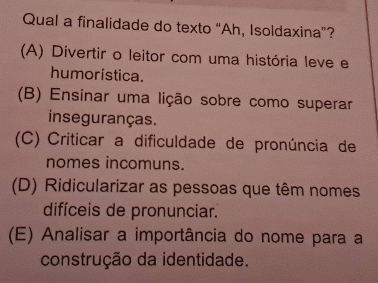 Qual a finalidade do texto “Ah, Isoldaxina”?
(A) Divertir o leitor com uma história leve e
hu morística.
(B) Ensinar uma lição sobre como superar
inseguranças.
(C) Criticar a dificuldade de pronúncia de
nomes incomuns.
(D) Ridicularizar as pessoas que têm nomes
difíceis de pronunciar.
(E) Analisar a importância do nome para a
construção da identidade.