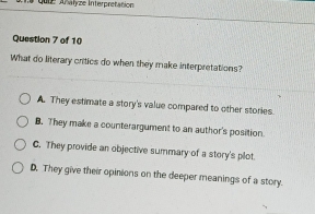 a qute Anałyze Interprétation
Question 7 of 10
What do literary critics do when they make interpretations?
A. They estimate a story's value compared to other stories.
B. They make a counterargument to an author's position.
C. They provide an objective summary of a story's plot.
D. They give their opinions on the deeper meanings of a story.