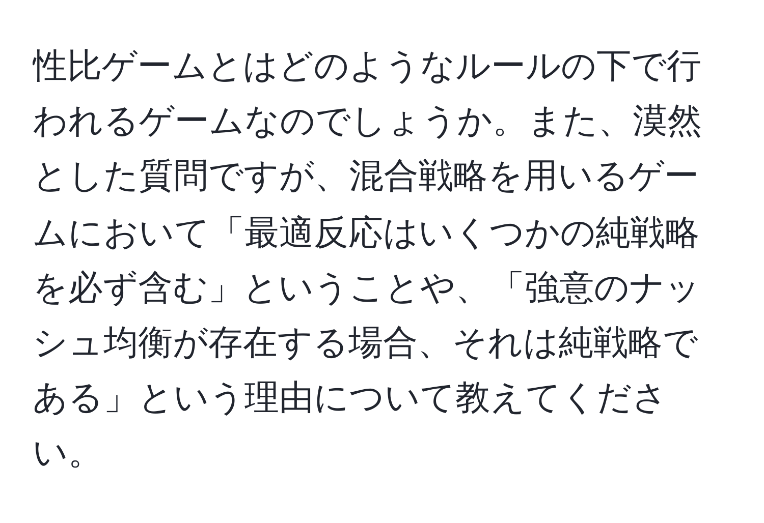 性比ゲームとはどのようなルールの下で行われるゲームなのでしょうか。また、漠然とした質問ですが、混合戦略を用いるゲームにおいて「最適反応はいくつかの純戦略を必ず含む」ということや、「強意のナッシュ均衡が存在する場合、それは純戦略である」という理由について教えてください。