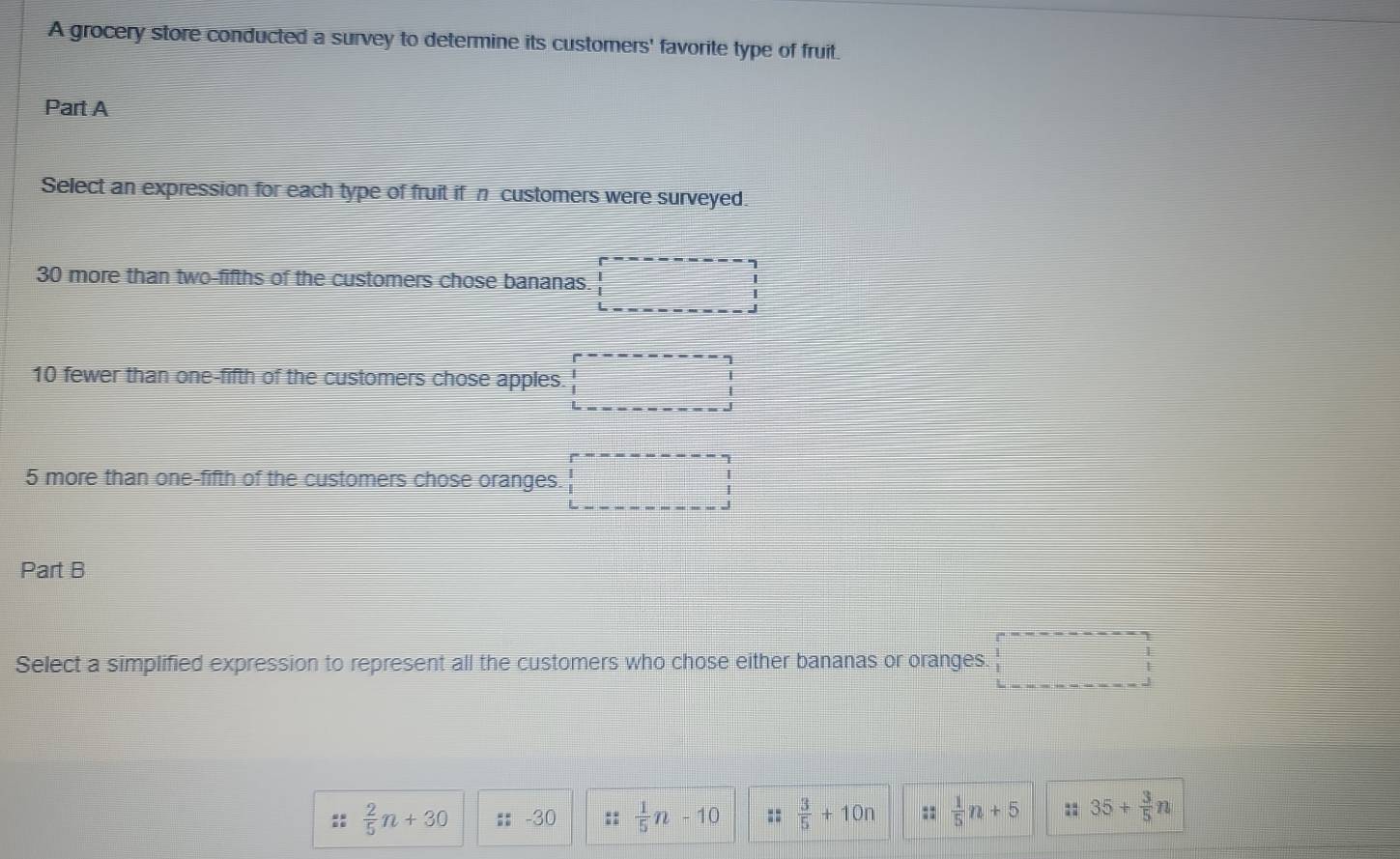 A grocery store conducted a survey to determine its customers' favorite type of fruit.
Part A
Select an expression for each type of fruit if n customers were surveyed.
30 more than two-fifths of the customers chose bananas.
10 fewer than one-fifth of the customers chose apples. beginarrayr □  □ endarray
5 more than one-fifth of the customers chose oranges.
Part B
Select a simplified expression to represent all the customers who chose either bananas or oranges.
 2/5 n+30 :: 30 ::  1/5 n-10 ::  3/5 +10n ::  1/5 n+5 :: 35+ 3/5 n