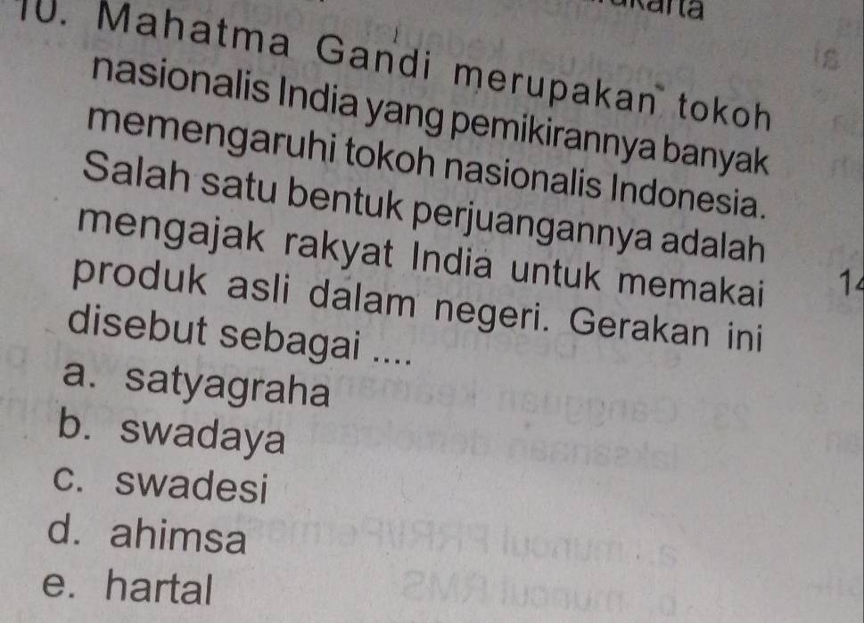 Mahatma Gandi merupakan tokoh
nasionalis India yang pemikirannya banyak 
memengaruhi tokoh nasionalis Indonesia.
Salah satu bentuk perjuangannya adalah
mengajak rakyat India untuk memakai
1
produk asli dalam negeri. Gerakan ini
disebut sebagai ....
a. satyagraha
b. swadaya
c. swadesi
d. ahimsa
e. hartal