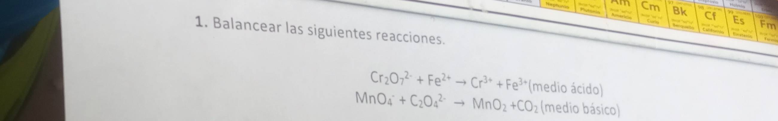 Neptunia 
Cm Bk 
Es Fm 
1. Balancear las siguientes reacciones.
Cr_2O_7^((2-)+Fe^2+)to Cr^(3+)+Fe^(3+) *(medio ácido)
MnO_4^(-+C_2)O_4^((2-)to MnO_2)+CO_2 (medio básico)