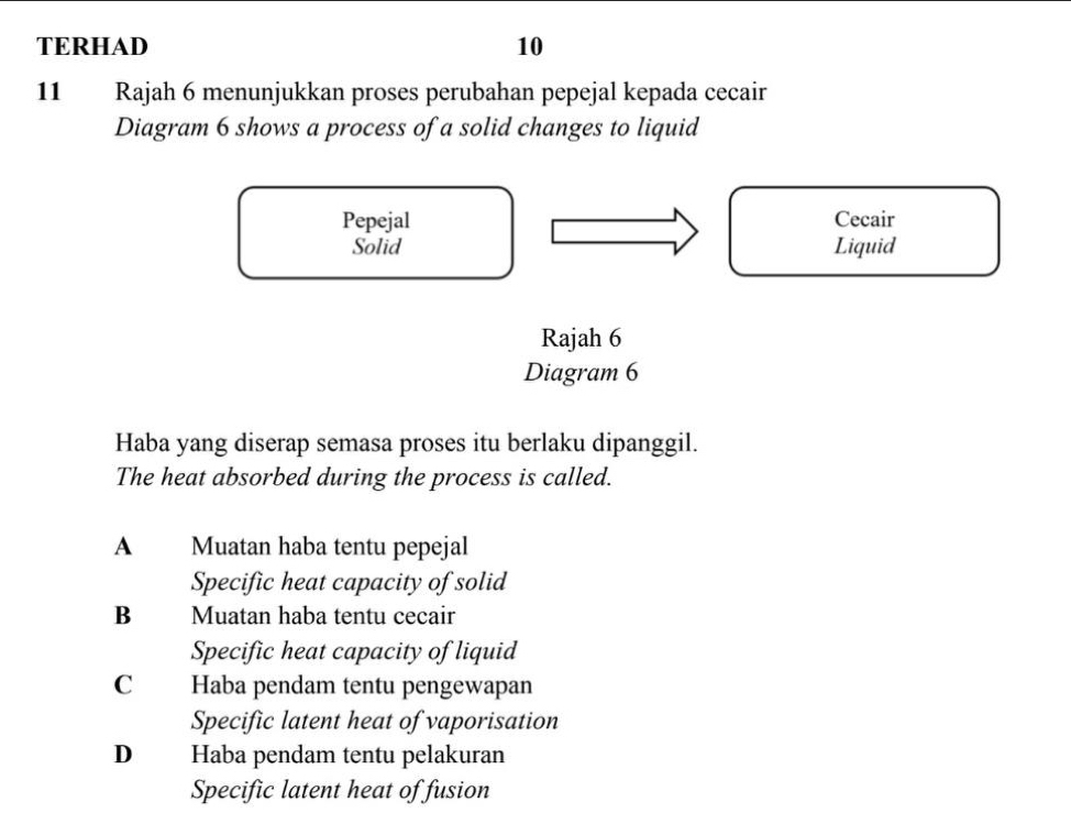 TERHAD 10
11 Rajah 6 menunjukkan proses perubahan pepejal kepada cecair
Diagram 6 shows a process of a solid changes to liquid
Pepejal Cecair
Solid Liquid
Rajah 6
Diagram 6
Haba yang diserap semasa proses itu berlaku dipanggil.
The heat absorbed during the process is called.
A Muatan haba tentu pepejal
Specific heat capacity of solid
Bì Muatan haba tentu cecair
Specific heat capacity of liquid
C Haba pendam tentu pengewapan
Specific latent heat of vaporisation
D Haba pendam tentu pelakuran
Specific latent heat of fusion