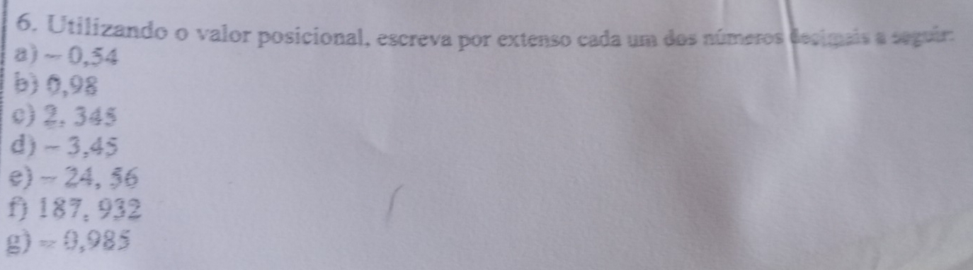 Utilizando o valor posicional, escreva por extenso cada um dos números decimais a seguir: 
a) ~ 0,54
b) 0,98
c) 2, 345
d) - 3,45
e) - 24, 56
f) 187, 932
g) ≈ 0,985