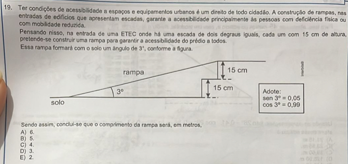 Ter condições de acessibilidade a espaços e equipamentos urbanos é um direito de todo cidadão. A construção de rampas, nas
entradas de edifícios que apresentam escadas, garante a acessibilidade principalmente às pessoas com deficiência física ou
com mobilidade reduzida.
Pensando nisso, na entrada de uma ETEC onde há uma escada de dois degraus iguais, cada um com 15 cm de altura,
pretende-se construir uma rampa para garantir a acessibilidade do prédio a todos.
Essa rampa formará com o solo um ângulo de 3° , conforme a figura.
Sendo assim, conclui-se que o comprimento da rampa será, em metros,
A) 6.
B) 5.
C) 4.
D) 3.
E) 2.